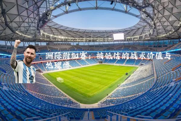 洲际附加赛:被低估的战术价值与地理博弈
