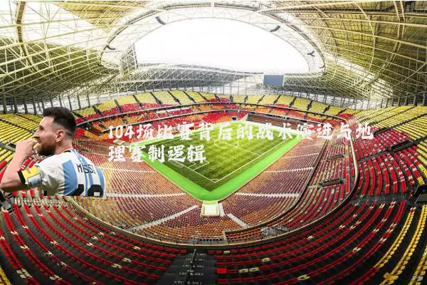 104场比赛背后的战术演进与地理赛制逻辑