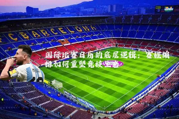 国际比赛日历的底层逻辑:赛程编排如何重塑竞技生态